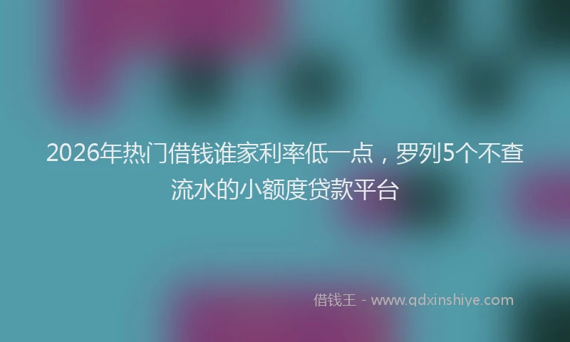 2026年热门借钱谁家利率低一点，罗列5个不查流水的小额度贷款平台