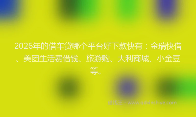 2026年的借车贷哪个平台好下款快有：金瑞快借、美团生活费借钱、旅游购、大利商城、小金豆等。