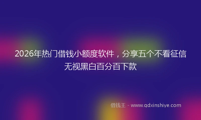 2026年热门借钱小额度软件，分享五个不看征信无视黑白百分百下款