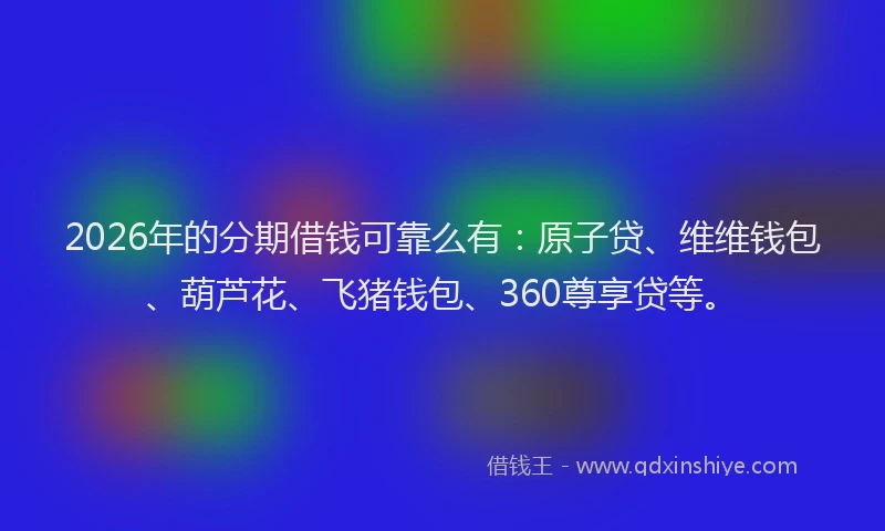 2026年的分期借钱可靠么有：原子贷、维维钱包、葫芦花、飞猪钱包、360尊享贷等。