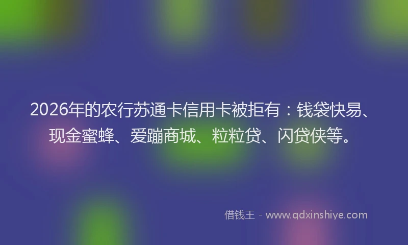 2026年的农行苏通卡信用卡被拒有：钱袋快易、现金蜜蜂、爱蹦商城、粒粒贷、闪贷侠等。