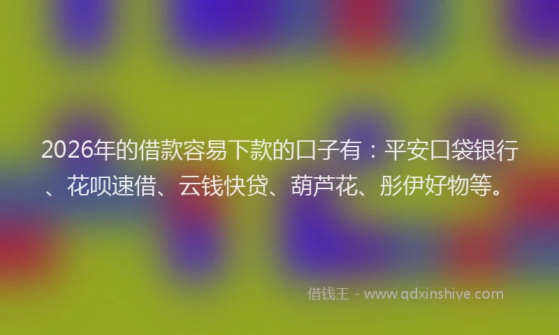 2026年的借款容易下款的口子有：平安口袋银行、花呗速借、云钱快贷、葫芦花、彤伊好物等。