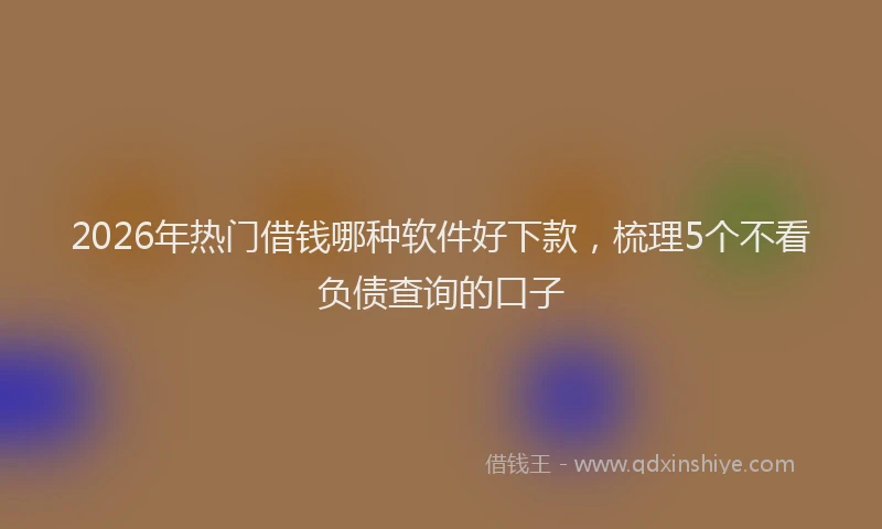 2026年热门借钱哪种软件好下款，梳理5个不看负债查询的口子