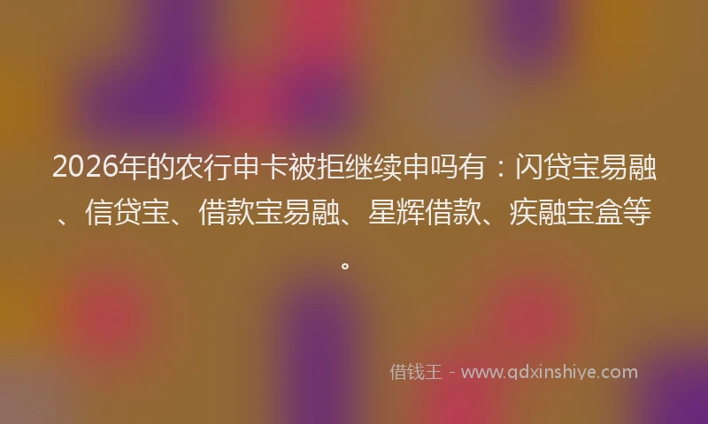 2026年的农行申卡被拒继续申吗有：闪贷宝易融、信贷宝、借款宝易融、星辉借款、疾融宝盒等。