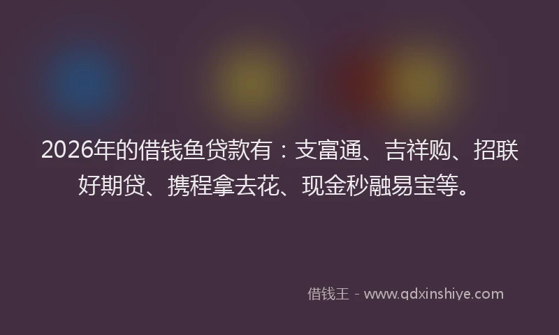 2026年的借钱鱼贷款有：支富通、吉祥购、招联好期贷、携程拿去花、现金秒融易宝等。
