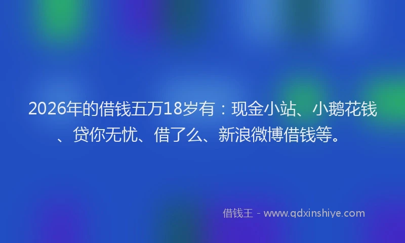 2026年的借钱五万18岁有：现金小站、小鹅花钱、贷你无忧、借了么、新浪微博借钱等。