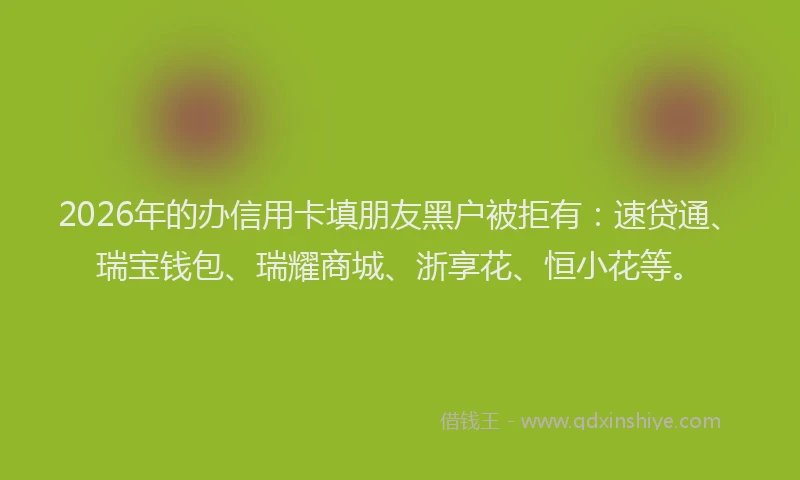 2026年的办信用卡填朋友黑户被拒有：速贷通、瑞宝钱包、瑞耀商城、浙享花、恒小花等。