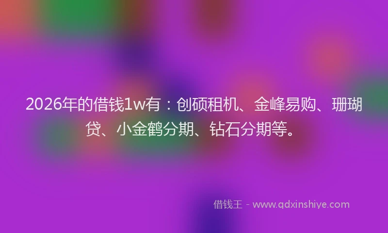 2026年的借钱1w有：创硕租机、金峰易购、珊瑚贷、小金鹤分期、钻石分期等。