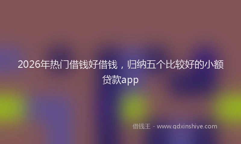 2026年热门借钱好借钱，归纳五个比较好的小额贷款app