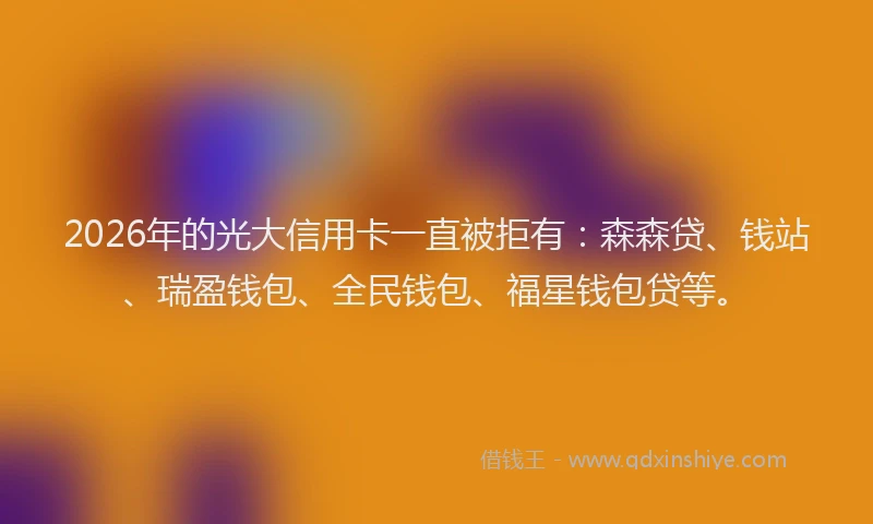 2026年的光大信用卡一直被拒有：森森贷、钱站、瑞盈钱包、全民钱包、福星钱包贷等。