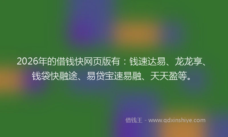 2026年的借钱快网页版有：钱速达易、龙龙享、钱袋快融途、易贷宝速易融、天天盈等。
