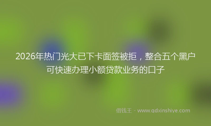2026年热门光大已下卡面签被拒，整合五个黑户可快速办理小额贷款业务的口子