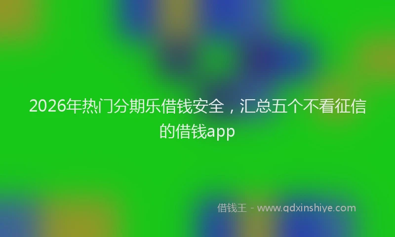 2026年热门分期乐借钱安全，汇总五个不看征信的借钱app