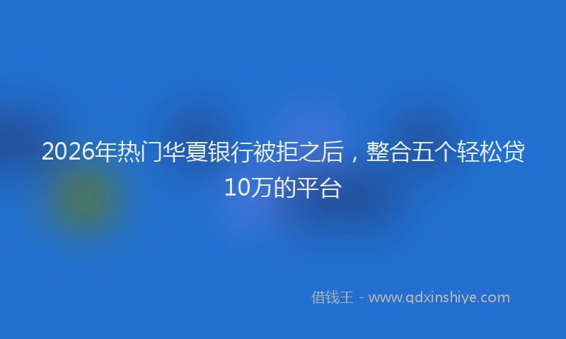 2026年热门华夏银行被拒之后，整合五个轻松贷10万的平台