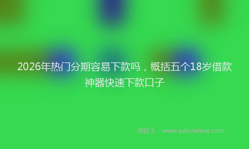 2026年热门分期容易下款吗，概括五个18岁借款神器快速下款口子