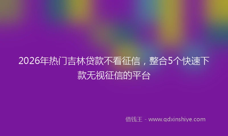 2026年热门吉林贷款不看征信，整合5个快速下款无视征信的平台