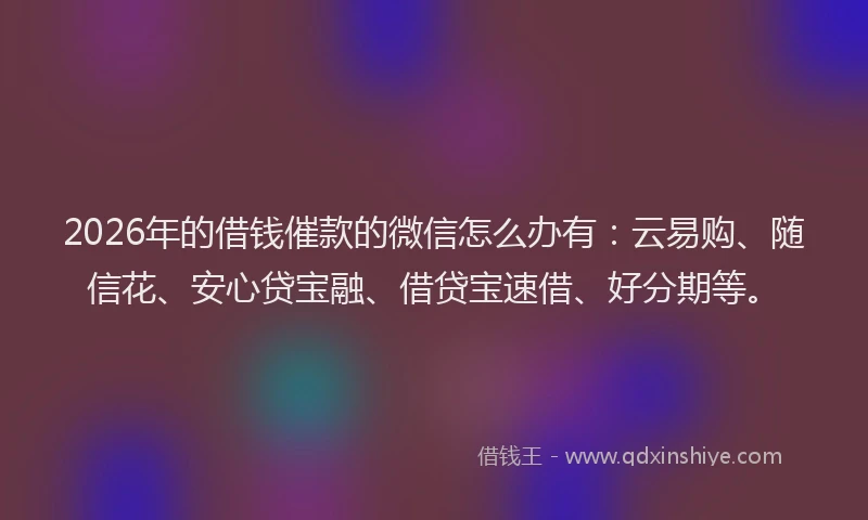 2026年的借钱催款的微信怎么办有：云易购、随信花、安心贷宝融、借贷宝速借、好分期等。