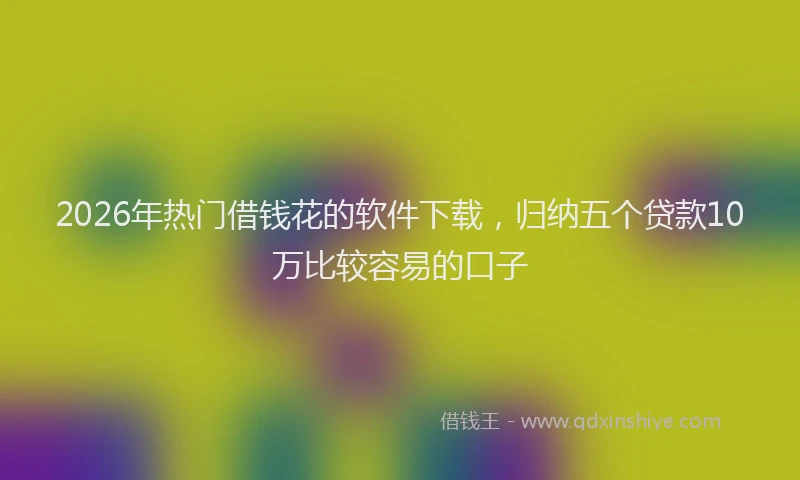 2026年热门借钱花的软件下载，归纳五个贷款10万比较容易的口子