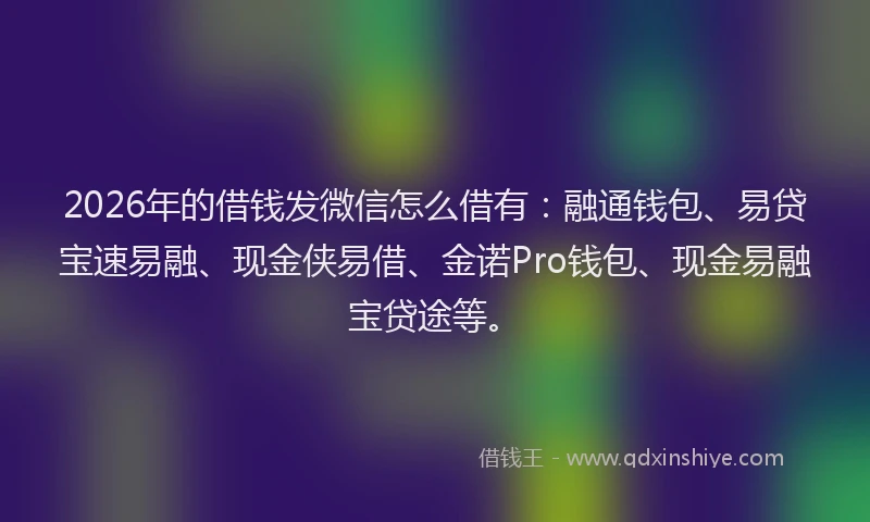 2026年的借钱发微信怎么借有：融通钱包、易贷宝速易融、现金侠易借、金诺Pro钱包、现金易融宝贷途等。