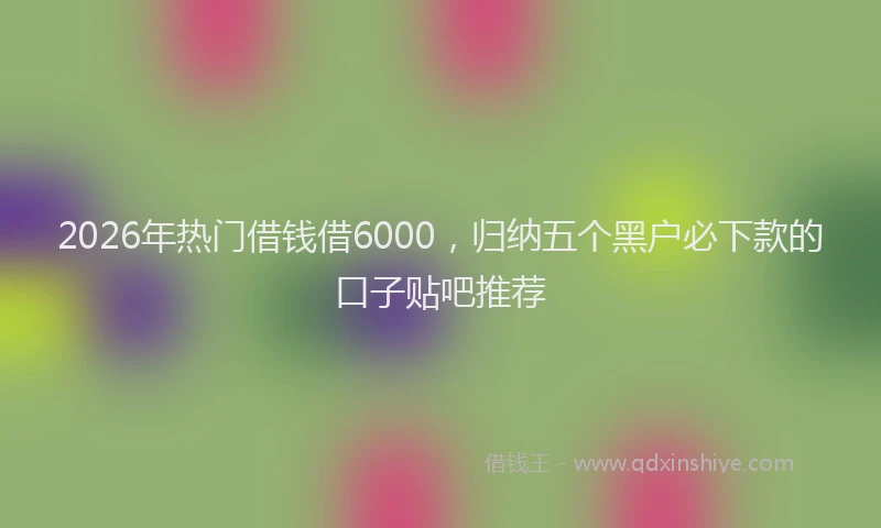 2026年热门借钱借6000，归纳五个黑户必下款的口子贴吧推荐
