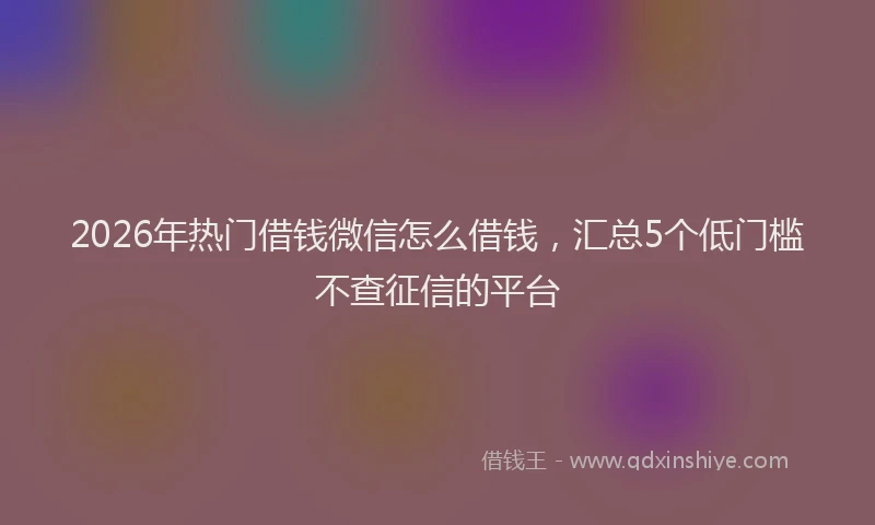 2026年热门借钱微信怎么借钱，汇总5个低门槛不查征信的平台