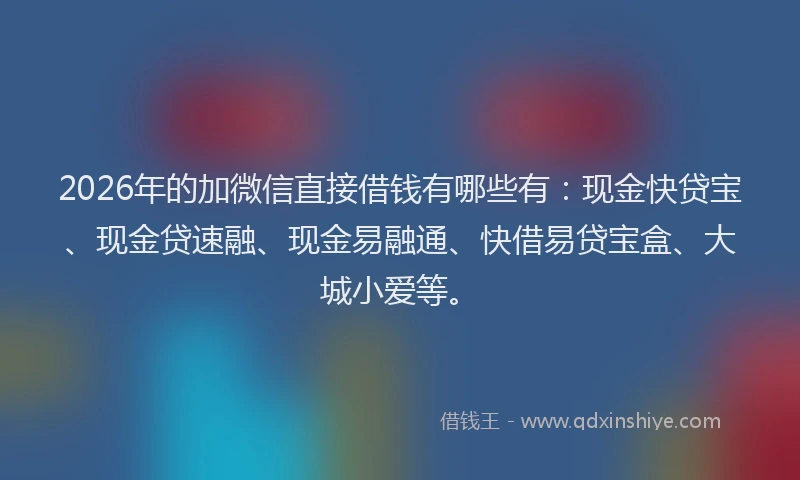 2026年的加微信直接借钱有哪些有：现金快贷宝、现金贷速融、现金易融通、快借易贷宝盒、大城小爱等。
