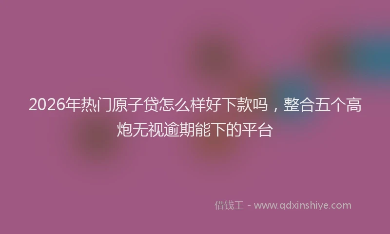 2026年热门原子贷怎么样好下款吗，整合五个高炮无视逾期能下的平台