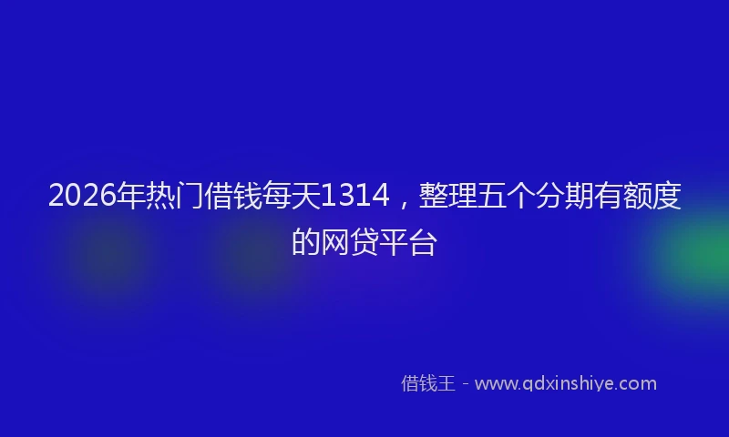 2026年热门借钱每天1314，整理五个分期有额度的网贷平台