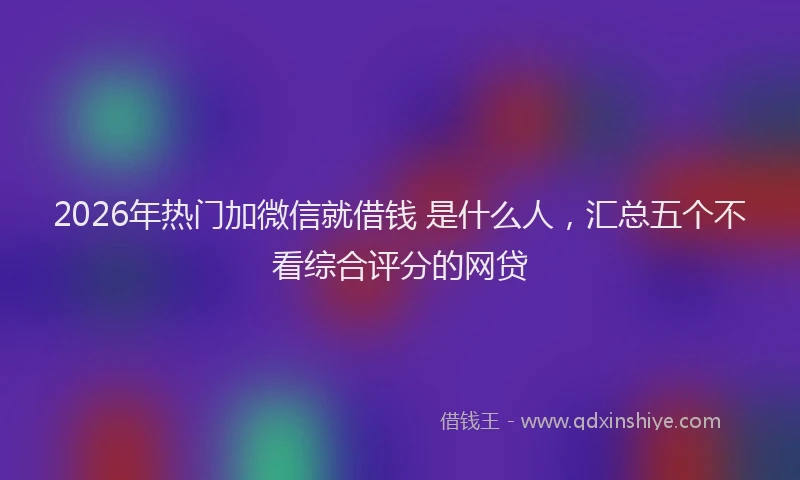 2026年热门加微信就借钱 是什么人，汇总五个不看综合评分的网贷