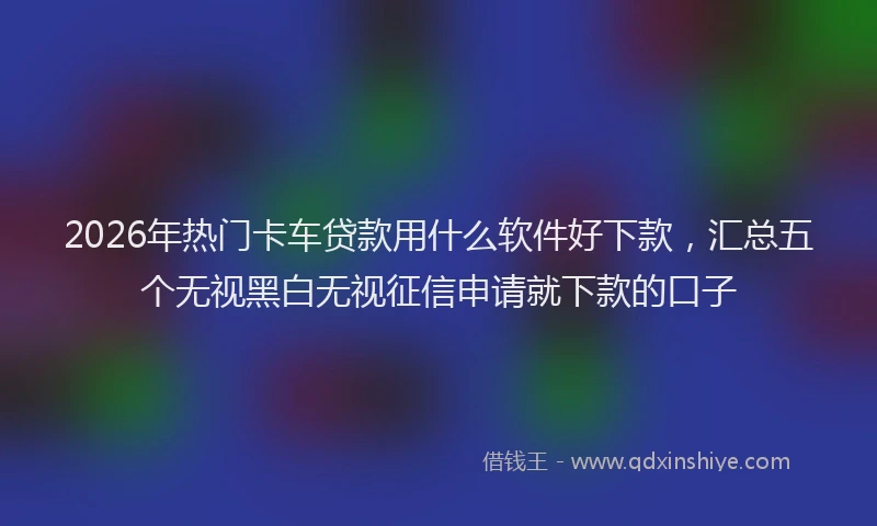2026年热门卡车贷款用什么软件好下款，汇总五个无视黑白无视征信申请就下款的口子