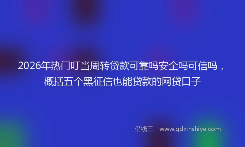 2026年热门叮当周转贷款可靠吗安全吗可信吗，概括五个黑征信也能贷款的网贷口子