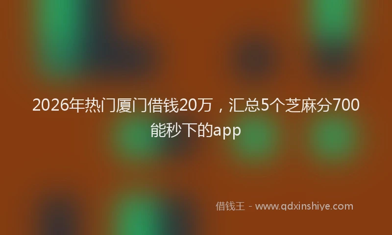 2026年热门厦门借钱20万，汇总5个芝麻分700能秒下的app