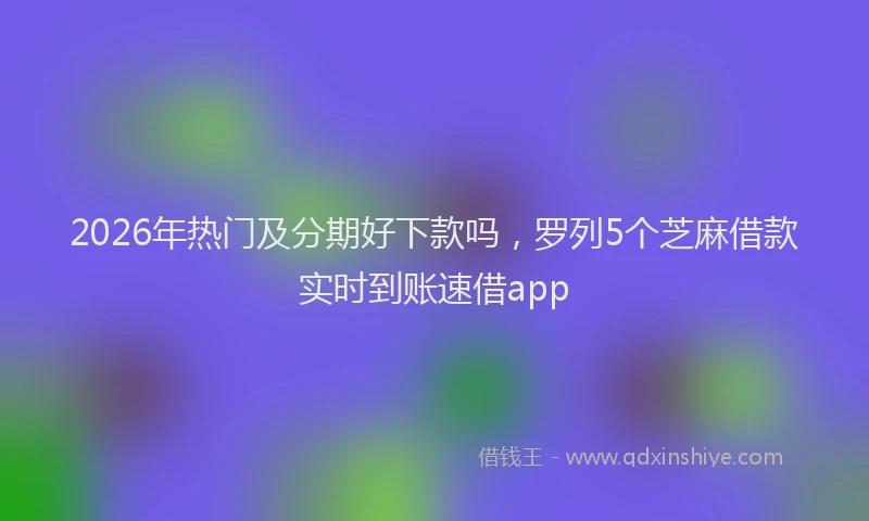 2026年热门及分期好下款吗，罗列5个芝麻借款实时到账速借app