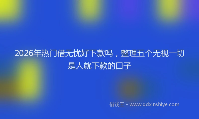 2026年热门借无忧好下款吗，整理五个无视一切是人就下款的口子