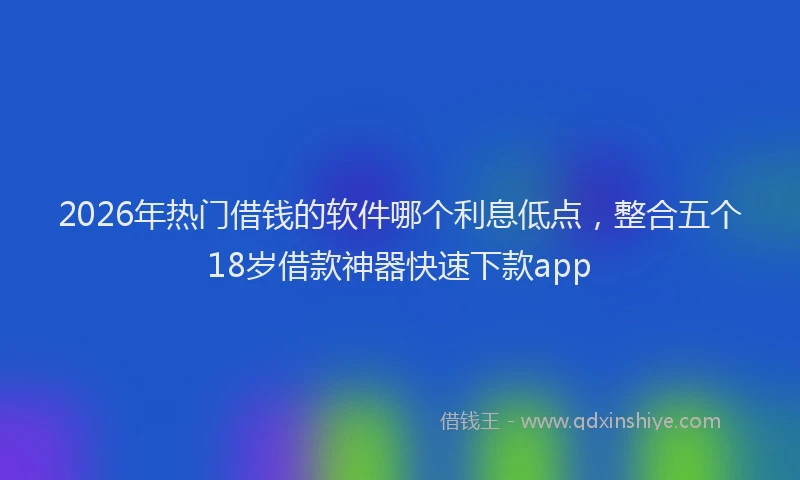 2026年热门借钱的软件哪个利息低点，整合五个18岁借款神器快速下款app
