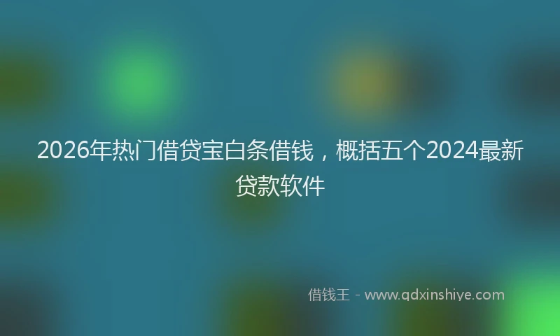 2026年热门借贷宝白条借钱，概括五个2024最新贷款软件