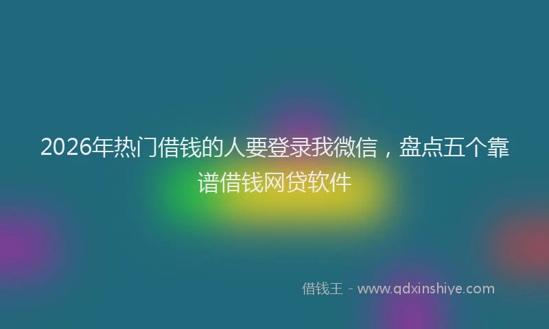 2026年热门借钱的人要登录我微信，盘点五个靠谱借钱网贷软件