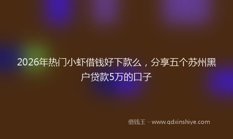 2026年热门小虾借钱好下款么，分享五个苏州黑户贷款5万的口子