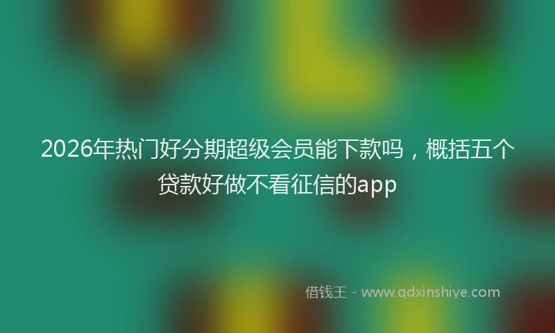 2026年热门好分期超级会员能下款吗，概括五个贷款好做不看征信的app