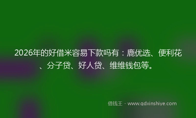 2026年的好借米容易下款吗有：鹿优选、便利花、分子贷、好人贷、维维钱包等。
