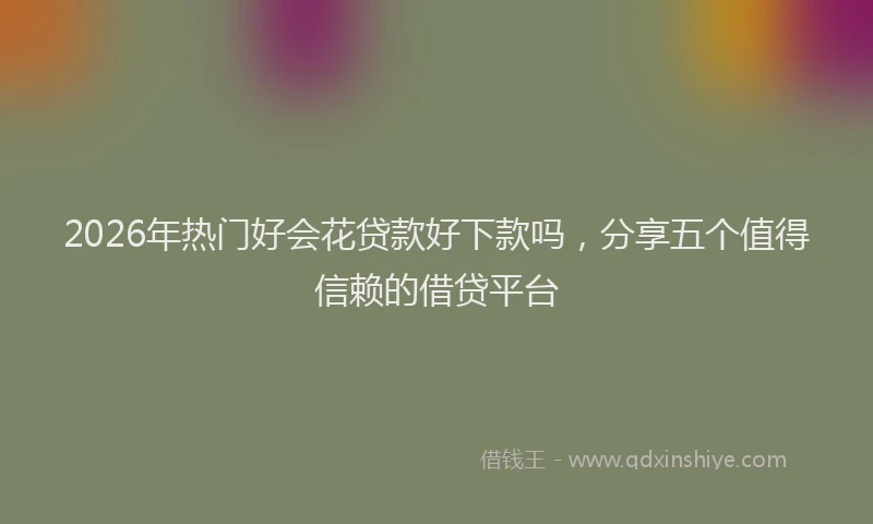 2026年热门好会花贷款好下款吗，分享五个值得信赖的借贷平台