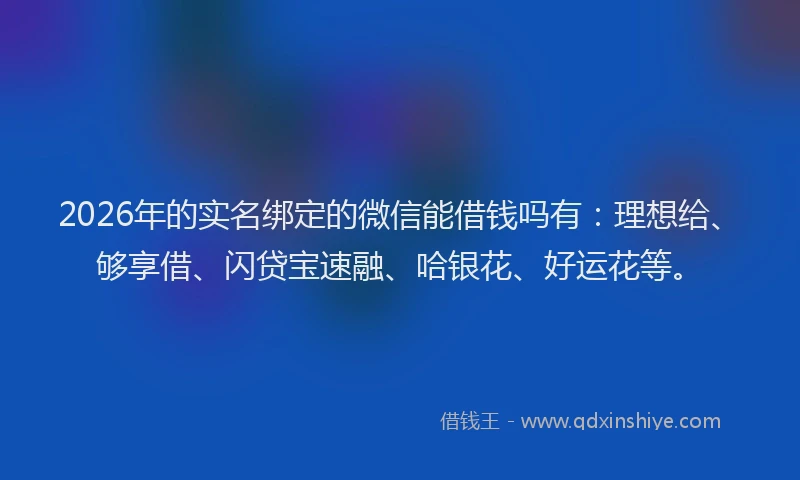 2026年的实名绑定的微信能借钱吗有：理想给、够享借、闪贷宝速融、哈银花、好运花等。