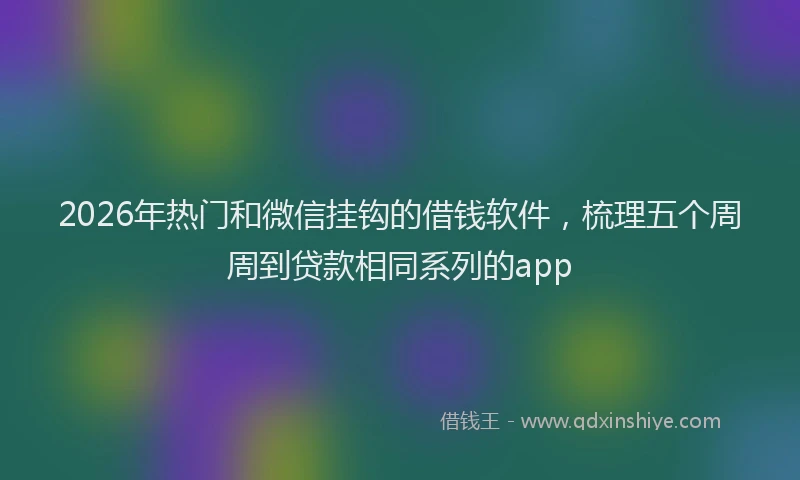 2026年热门和微信挂钩的借钱软件，梳理五个周周到贷款相同系列的app