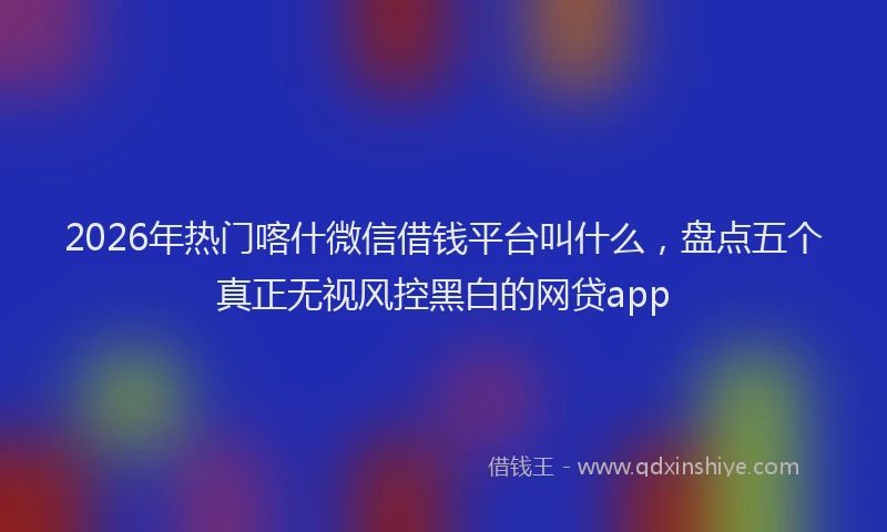 2026年热门喀什微信借钱平台叫什么，盘点五个真正无视风控黑白的网贷app