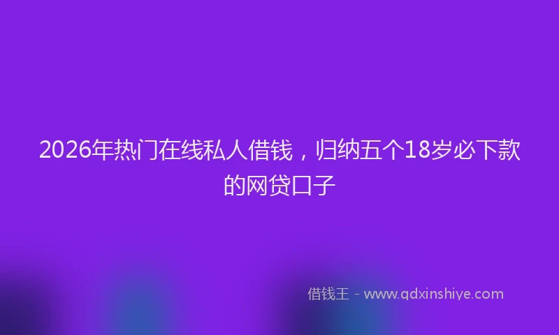 2026年热门在线私人借钱，归纳五个18岁必下款的网贷口子