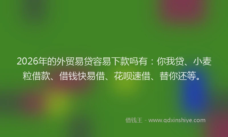 2026年的外贸易贷容易下款吗有：你我贷、小麦粒借款、借钱快易借、花呗速借、替你还等。