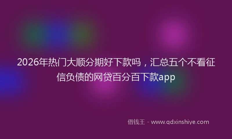 2026年热门大顺分期好下款吗，汇总五个不看征信负债的网贷百分百下款app