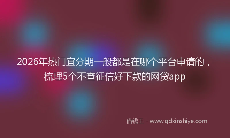 2026年热门宜分期一般都是在哪个平台申请的，梳理5个不查征信好下款的网贷app