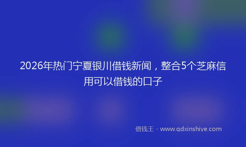 2026年热门宁夏银川借钱新闻，整合5个芝麻信用可以借钱的口子