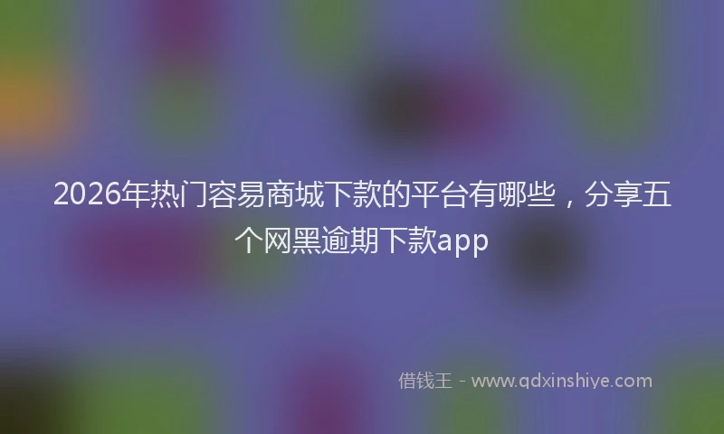 2026年热门容易商城下款的平台有哪些，分享五个网黑逾期下款app